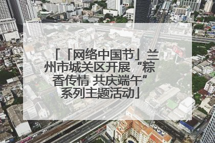 「网络中国节」兰州市城关区开展“粽香传情 共庆端午”系列主题活动