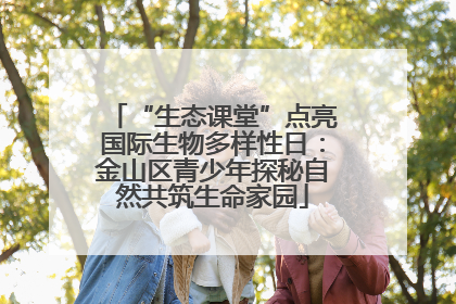 “生态课堂”点亮国际生物多样性日：金山区青少年探秘自然共筑生命家园