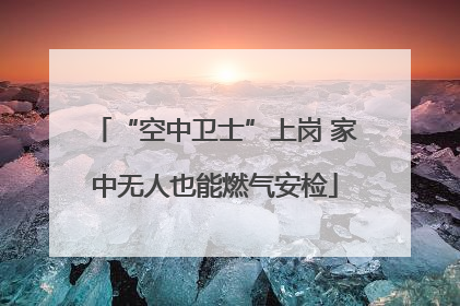 “空中卫士”上岗 家中无人也能燃气安检