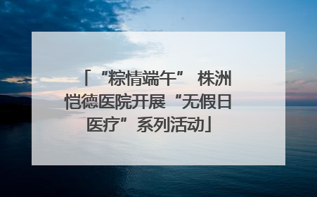 “粽情端午” 株洲恺德医院开展“无假日医疗”系列活动