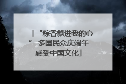 “粽香飘进我的心” 多国民众庆端午感受中国文化