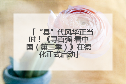 “县”代风华正当时！《寻百强 看中国（第三季）》在德化正式启动