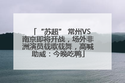 “苏超” 常州VS南京即将开战，场外非洲演员载歌载舞，高喊助威：今晚吃鸭