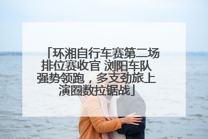 环湘自行车赛第二场排位赛收官 浏阳车队强势领跑，多支劲旅上演圈数拉锯战