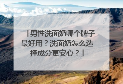 男性洗面奶哪个牌子最好用？洗面奶怎么选择成分更安心？