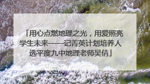 用心点燃地理之光，用爱照亮学生未来——记菁英计划培养人选平度九中地理老师吴倩