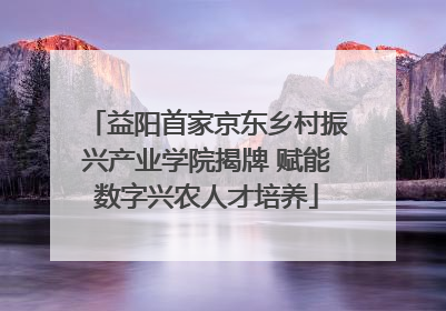 益阳首家京东乡村振兴产业学院揭牌 赋能数字兴农人才培养