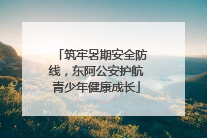 筑牢暑期安全防线，东阿公安护航青少年健康成长
