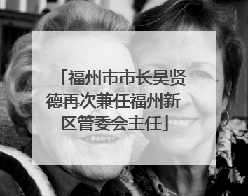 福州市市长吴贤德再次兼任福州新区管委会主任