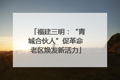 福建三明：“青城合伙人”促革命老区焕发新活力