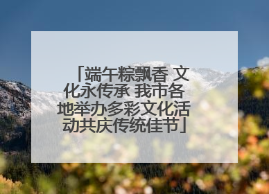 端午粽飘香 文化永传承 我市各地举办多彩文化活动共庆传统佳节