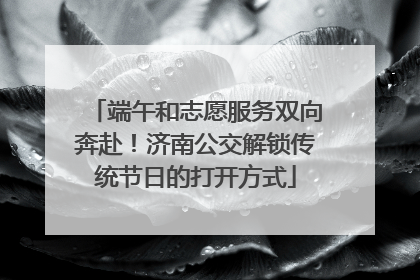 端午和志愿服务双向奔赴！济南公交解锁传统节日的打开方式