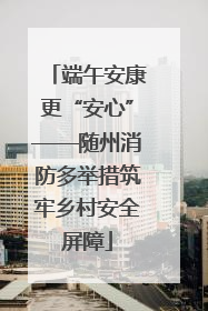 端午安康更“安心”——随州消防多举措筑牢乡村安全屏障