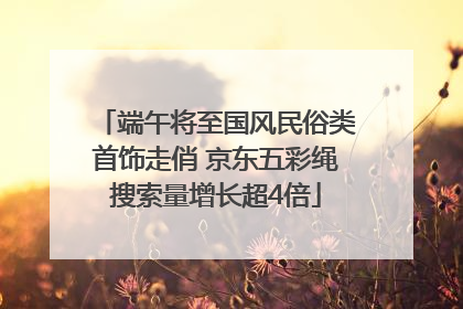 端午将至国风民俗类首饰走俏 京东五彩绳搜索量增长超4倍