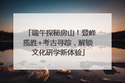 端午探秘房山！登峰揽胜+考古寻踪，解锁文化研学新体验