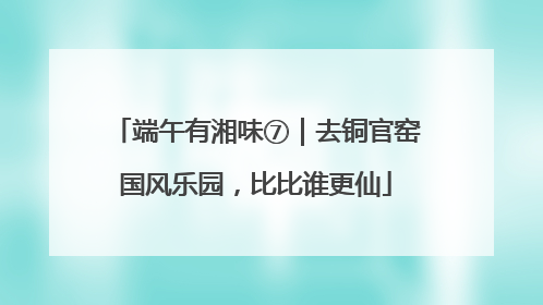 端午有湘味⑦｜去铜官窑国风乐园，比比谁更仙