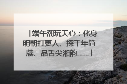 端午潮玩天心：化身明朝打更人、探千年简牍、品舌尖湘韵……