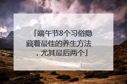 端午节8个习俗隐藏着最佳的养生方法，尤其最后两个