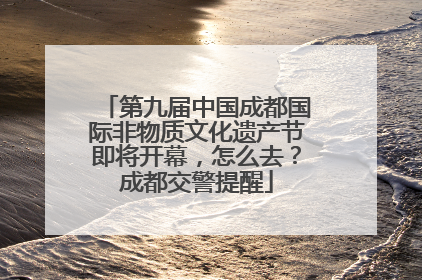 第九届中国成都国际非物质文化遗产节即将开幕，怎么去？成都交警提醒