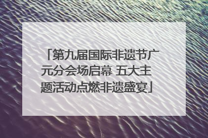 第九届国际非遗节广元分会场启幕 五大主题活动点燃非遗盛宴