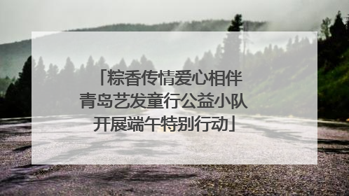粽香传情爱心相伴 青岛艺发童行公益小队开展端午特别行动