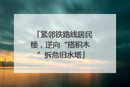 紧邻铁路线居民楼，逆向“搭积木”拆危旧水塔
