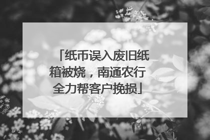 纸币误入废旧纸箱被烧，南通农行全力帮客户挽损