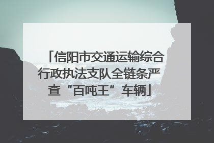 信阳市交通运输综合行政执法支队全链条严查“百吨王”车辆