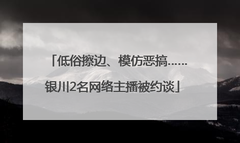 低俗擦边、模仿恶搞……银川2名网络主播被约谈