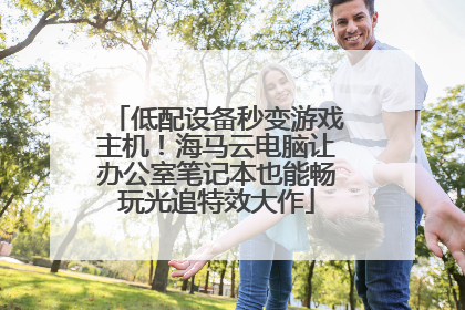 低配设备秒变游戏主机！海马云电脑让办公室笔记本也能畅玩光追特效大作