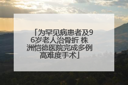 为罕见病患者及96岁老人治骨折 株洲恺德医院完成多例高难度手术