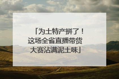 为土特产拼了！这场全省直播带货大赛沾满泥土味