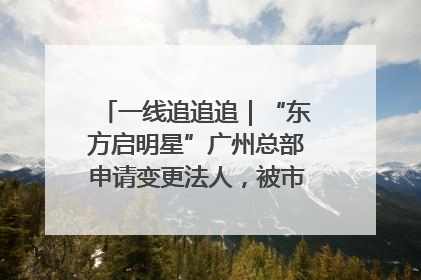 一线追追追｜“东方启明星”广州总部申请变更法人，被市场监管部门限制