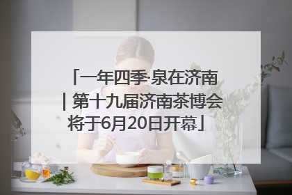 一年四季·泉在济南｜第十九届济南茶博会将于6月20日开幕