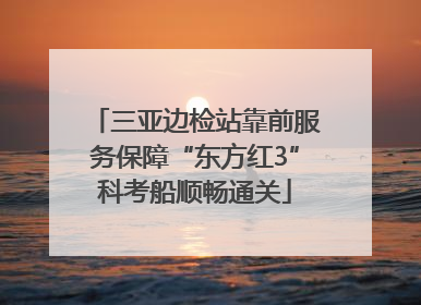 三亚边检站靠前服务保障“东方红3”科考船顺畅通关