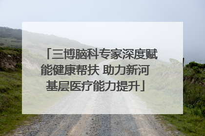 三博脑科专家深度赋能健康帮扶 助力新河基层医疗能力提升