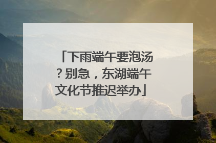 下雨端午要泡汤？别急，东湖端午文化节推迟举办