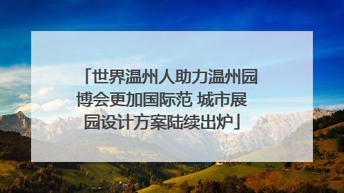 世界温州人助力温州园博会更加国际范 城市展园设计方案陆续出炉
