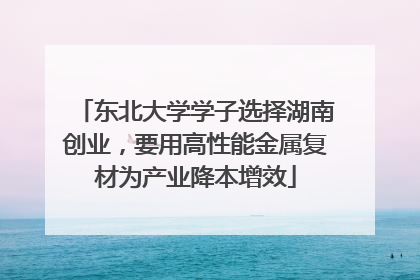 东北大学学子选择湖南创业，要用高性能金属复材为产业降本增效