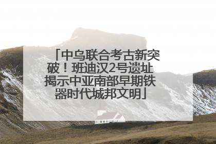 中乌联合考古新突破！班迪汉2号遗址揭示中亚南部早期铁器时代城邦文明