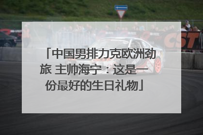 中国男排力克欧洲劲旅 主帅海宁：这是一份最好的生日礼物