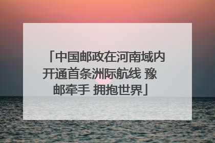 中国邮政在河南域内开通首条洲际航线 豫邮牵手 拥抱世界