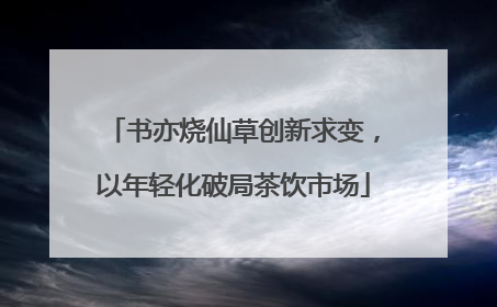 书亦烧仙草创新求变，以年轻化破局茶饮市场