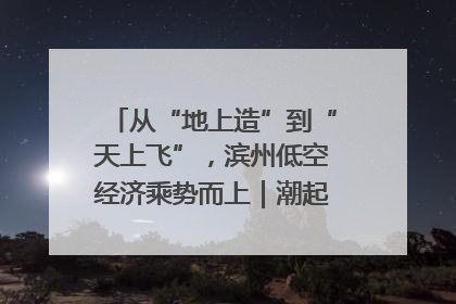 从“地上造”到“天上飞”，滨州低空经济乘势而上｜潮起渤海・网聚黄蓝