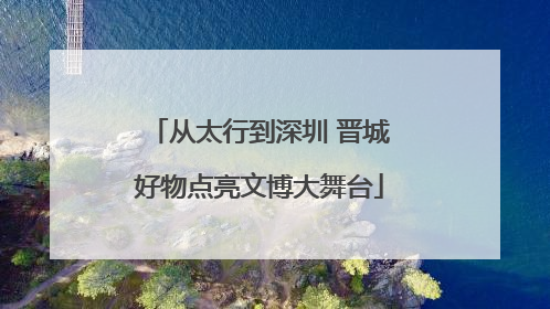 从太行到深圳 晋城好物点亮文博大舞台