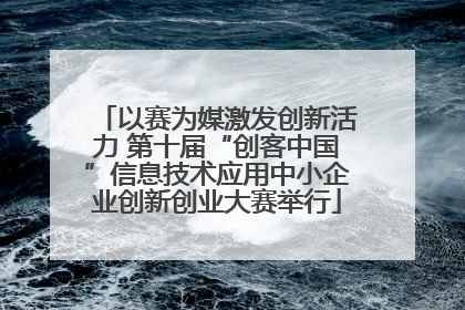 以赛为媒激发创新活力 第十届“创客中国”信息技术应用中小企业创新创业大赛举行