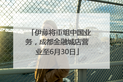 伊藤将重组中国业务，成都金融城店营业至6月30日