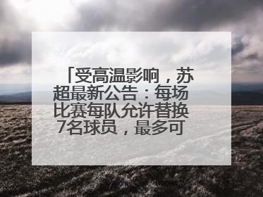 受高温影响，苏超最新公告：每场比赛每队允许替换7名球员，最多可换3次