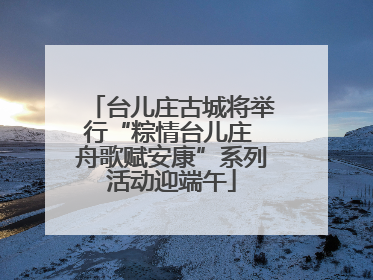台儿庄古城将举行“粽情台儿庄 舟歌赋安康”系列活动迎端午