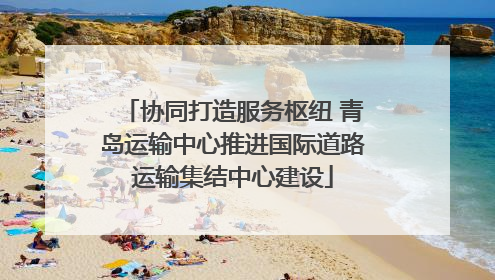 协同打造服务枢纽 青岛运输中心推进国际道路运输集结中心建设